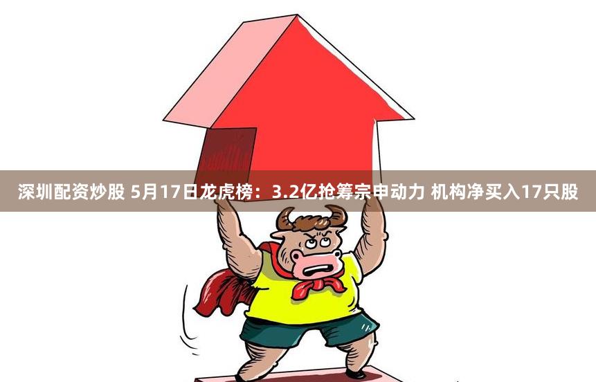 深圳配资炒股 5月17日龙虎榜：3.2亿抢筹宗申动力 机构净买入17只股