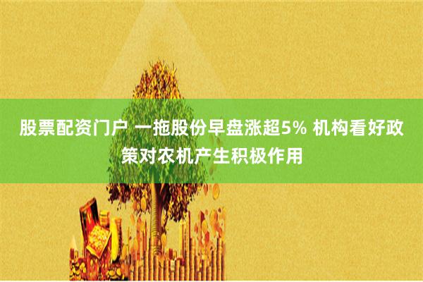 股票配资门户 一拖股份早盘涨超5% 机构看好政策对农机产生积极作用