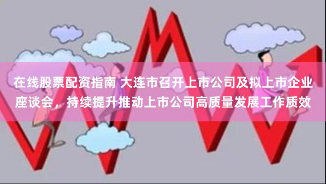 在线股票配资指南 大连市召开上市公司及拟上市企业座谈会，持续提升推动上市公司高质量发展工作质效