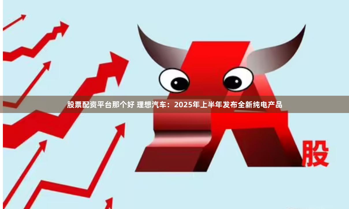 股票配资平台那个好 理想汽车：2025年上半年发布全新纯电产品