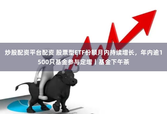 炒股配资平台配资 股票型ETF份额月内持续增长，年内逾1500只基金参与定增丨基金下午茶