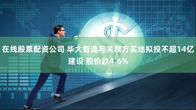 在线股票配资公司 华大智造与关联方买地拟投不超14亿建设 股价跌4.6%