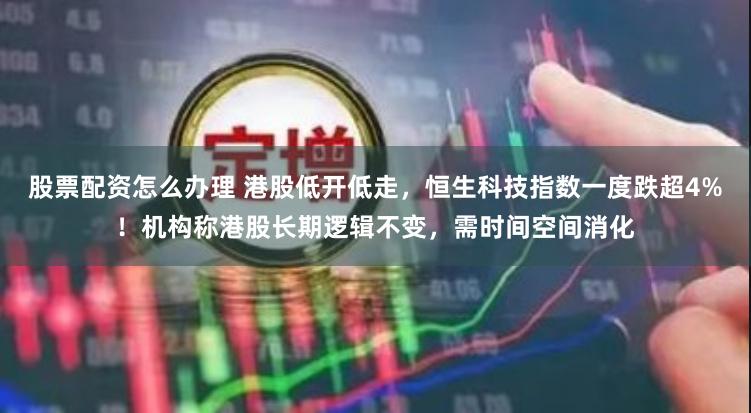 股票配资怎么办理 港股低开低走，恒生科技指数一度跌超4%！机构称港股长期逻辑不变，需时间空间消化