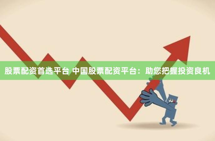 股票配资首选平台 中国股票配资平台：助您把握投资良机