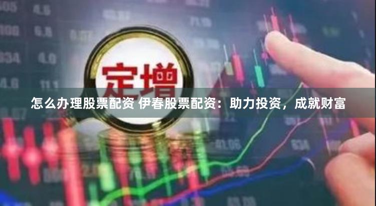 怎么办理股票配资 伊春股票配资：助力投资，成就财富