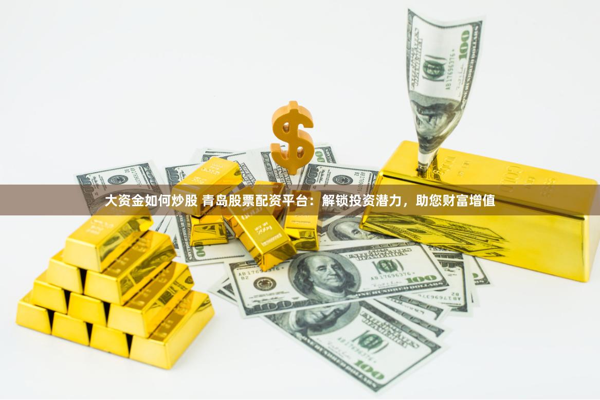 大资金如何炒股 青岛股票配资平台：解锁投资潜力，助您财富增值