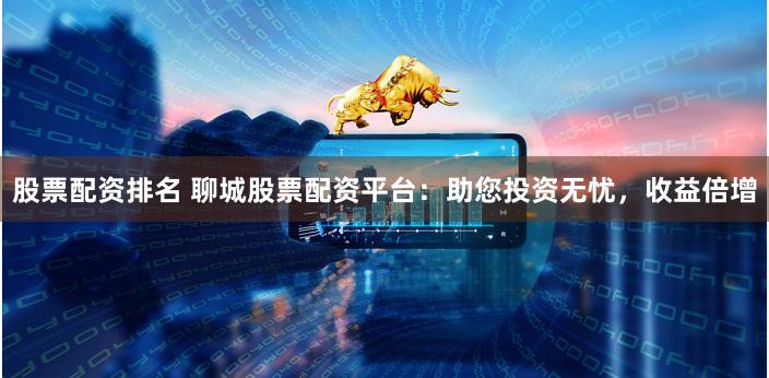 股票配资排名 聊城股票配资平台：助您投资无忧，收益倍增