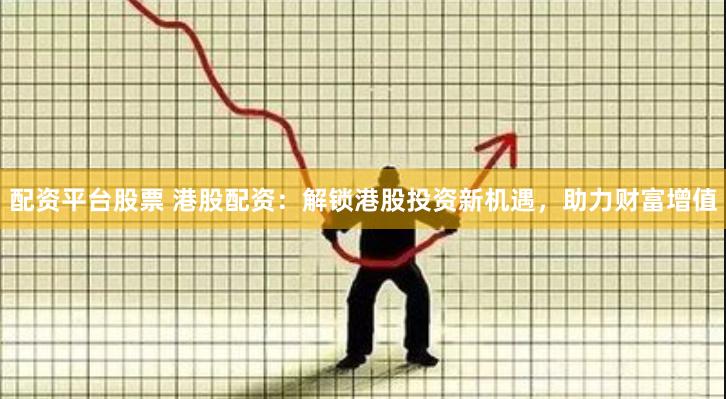 配资平台股票 港股配资：解锁港股投资新机遇，助力财富增值