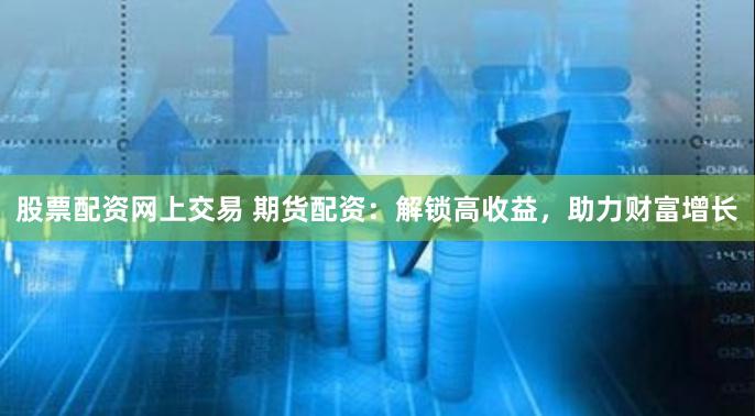 股票配资网上交易 期货配资：解锁高收益，助力财富增长