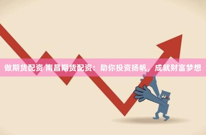 做期货配资 南昌期货配资：助你投资扬帆，成就财富梦想