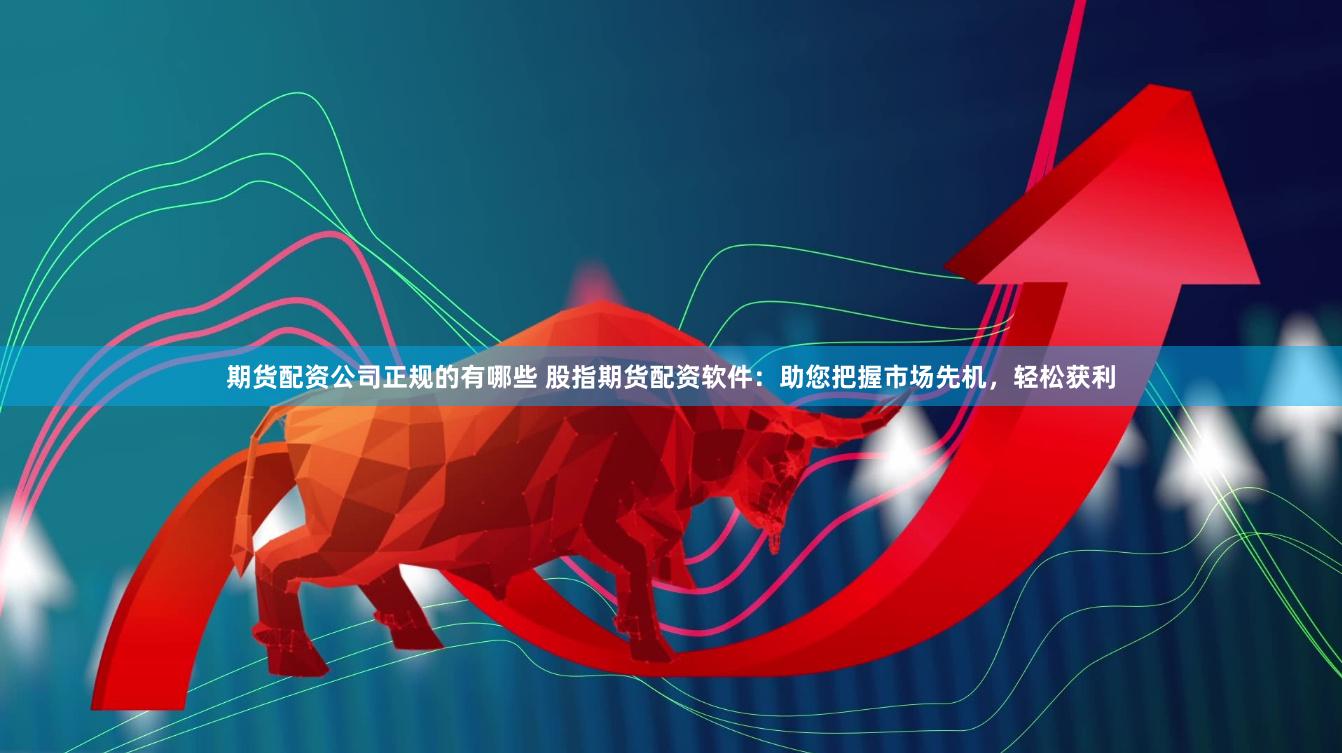 期货配资公司正规的有哪些 股指期货配资软件：助您把握市场先机，轻松获利