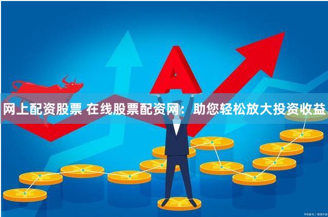 网上配资股票 在线股票配资网：助您轻松放大投资收益