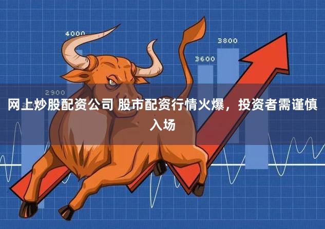 网上炒股配资公司 股市配资行情火爆，投资者需谨慎入场