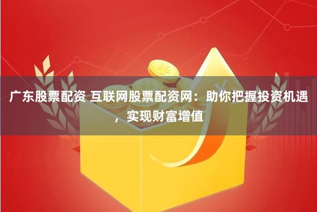 广东股票配资 互联网股票配资网：助你把握投资机遇，实现财富增值