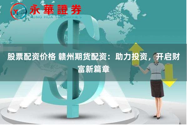 股票配资价格 赣州期货配资：助力投资，开启财富新篇章